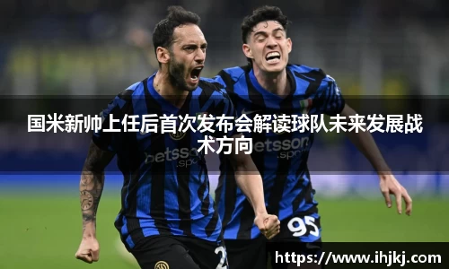 国米新帅上任后首次发布会解读球队未来发展战术方向