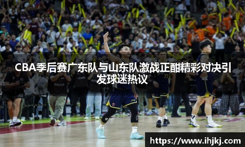 CBA季后赛广东队与山东队激战正酣精彩对决引发球迷热议